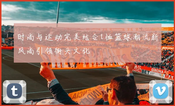 时尚与运动完美结合t恤篮球潮流新风尚引领街头文化