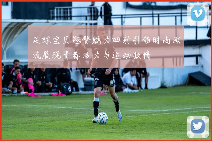 足球宝贝翘臀魅力四射引领时尚潮流展现青春活力与运动激情