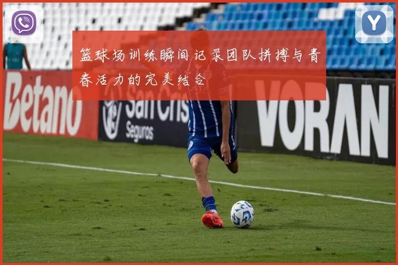 篮球场训练瞬间记录团队拼搏与青春活力的完美结合