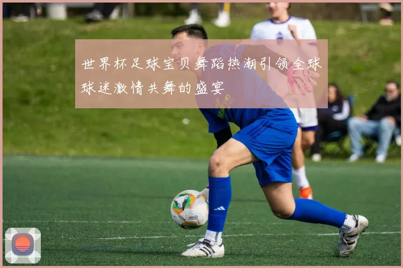 世界杯足球宝贝舞蹈热潮引领全球球迷激情共舞的盛宴