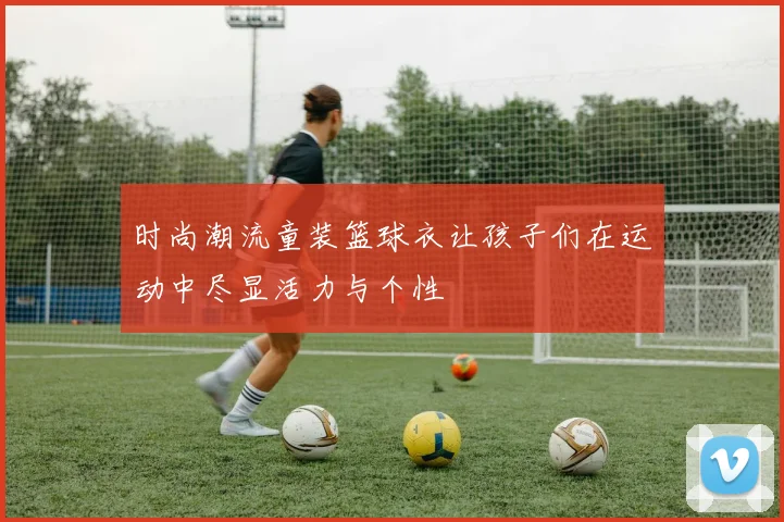 时尚潮流童装篮球衣让孩子们在运动中尽显活力与个性