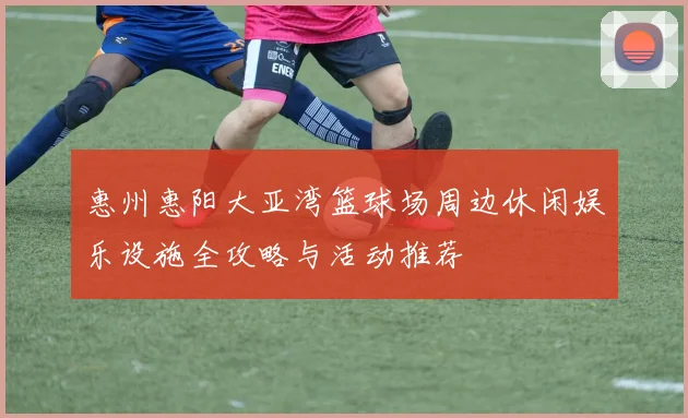 惠州惠阳大亚湾篮球场周边休闲娱乐设施全攻略与活动推荐
