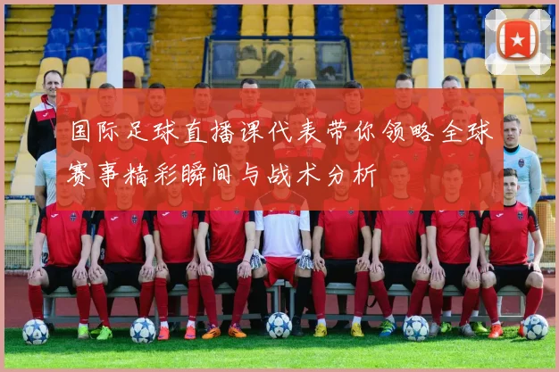 国际足球直播课代表带你领略全球赛事精彩瞬间与战术分析